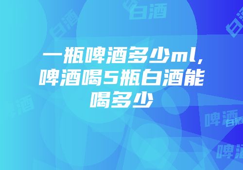 一瓶啤酒多少ml,啤酒喝5瓶白酒能喝多少