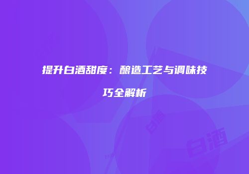 提升白酒甜度：酿造工艺与调味技巧全解析