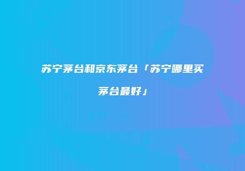 苏宁茅台和京东茅台「苏宁哪里买茅台最好」