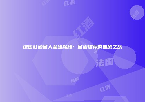 法国红酒名人品味探秘：名流推荐的佳酿之旅