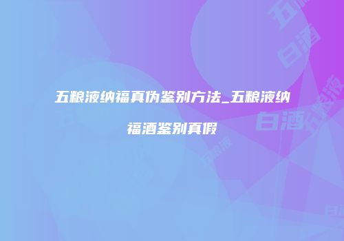 五粮液纳福真伪鉴别方法_五粮液纳福酒鉴别真假