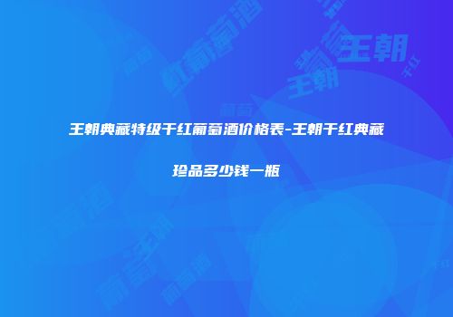 王朝典藏特级干红葡萄酒价格表-王朝干红典藏珍品多少钱一瓶