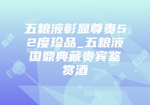五粮液彰显尊贵52度珍品_五粮液国鼎典藏贵宾鉴赏酒