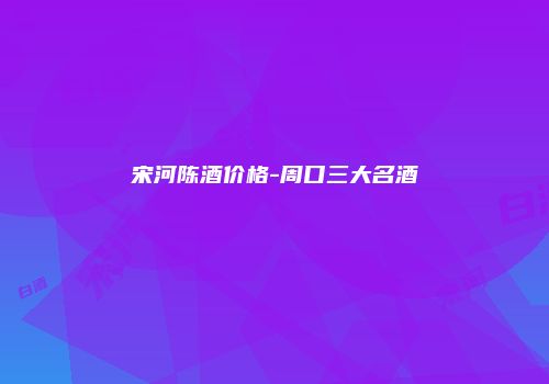 宋河陈酒价格-周口三大名酒