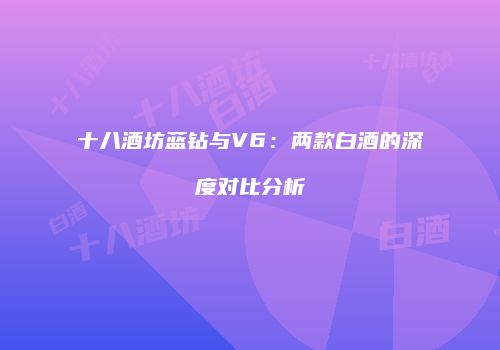 十八酒坊蓝钻与V6：两款白酒的深度对比分析