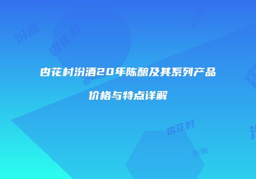 杏花村汾酒20年陈酿及其系列产品价格与特点详解