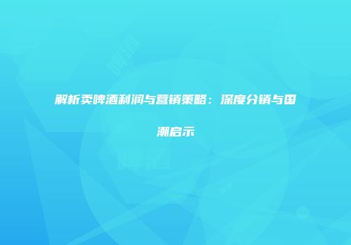 解析卖啤酒利润与营销策略：深度分销与国潮启示