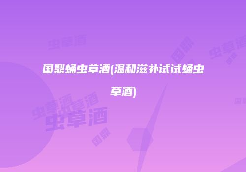 国鼎蛹虫草酒(温和滋补试试蛹虫草酒)