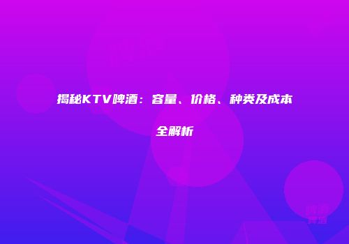 揭秘KTV啤酒：容量、价格、种类及成本全解析