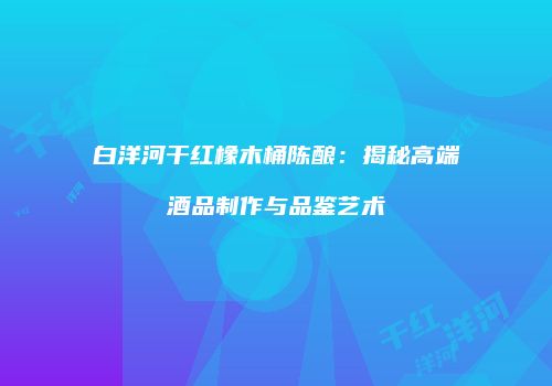 白洋河干红橡木桶陈酿：揭秘高端酒品制作与品鉴艺术