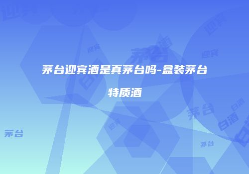 茅台迎宾酒是真茅台吗-盒装茅台特质酒
