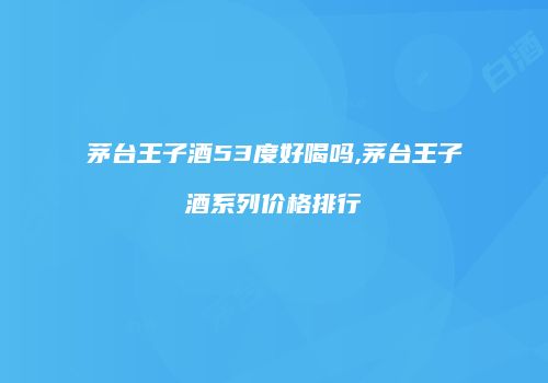茅台王子酒53度好喝吗,茅台王子酒系列价格排行