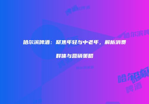 哈尔滨啤酒：聚焦年轻与中老年，解析消费群体与营销策略