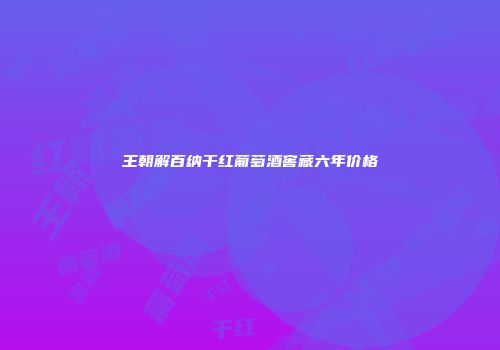 王朝解百纳干红葡萄酒窖藏六年价格