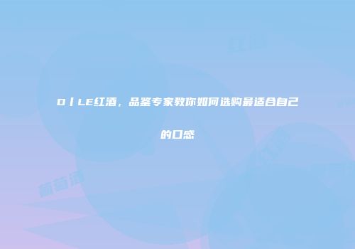 D丨LE红酒，品鉴专家教你如何选购最适合自己的口感