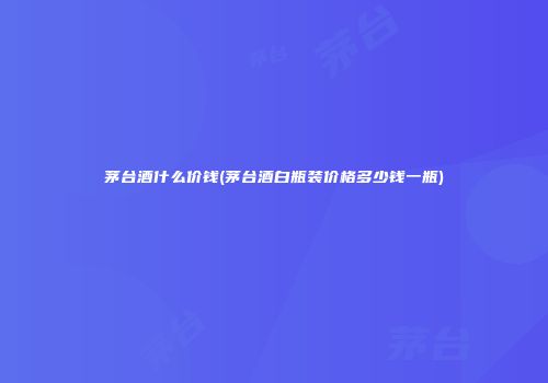 茅台酒什么价钱(茅台酒白瓶装价格多少钱一瓶)