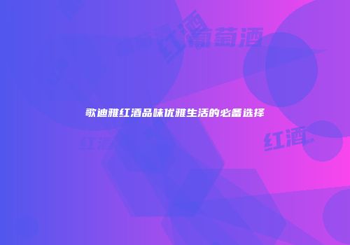 歌迪雅红酒品味优雅生活的必备选择