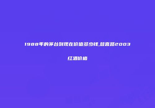 1988年的茅台到现在价值多少钱,登喜路2003红酒价格