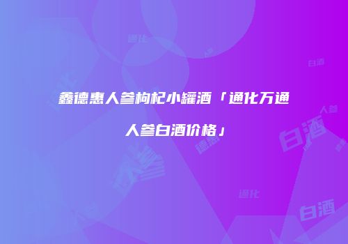鑫德惠人参枸杞小罐酒「通化万通人参白酒价格」