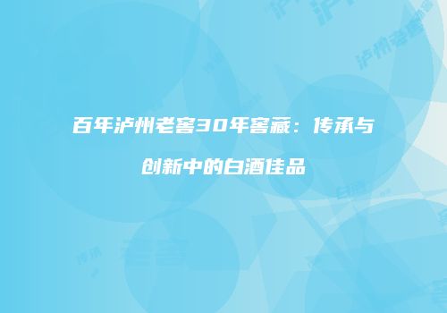 百年泸州老窖30年窖藏：传承与创新中的白酒佳品