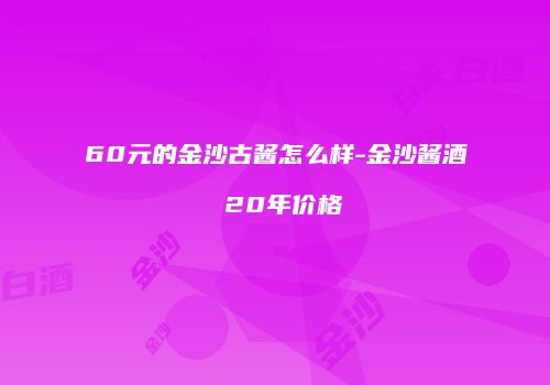 60元的金沙古酱怎么样-金沙酱酒 20年价格