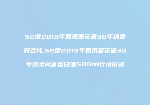 52度2019年西凤国花瓷30年绵柔好多钱,52度2019年西凤国花瓷30年绵柔凤香型白酒500ml行情价格