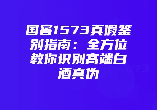国窖1573真假鉴别指南：全方位教你识别高端白酒真伪