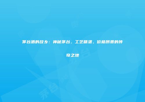 茅台酒的故乡：神秘茅台，工艺精湛，价格昂贵的传奇之地