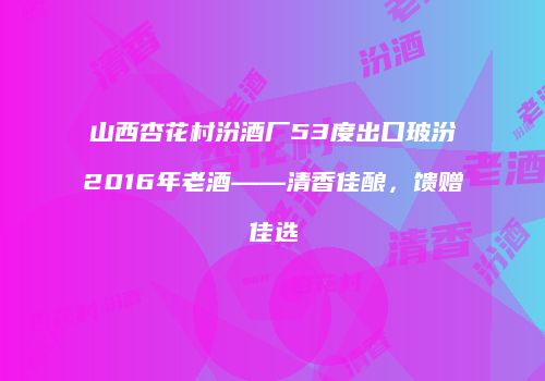 山西杏花村汾酒厂53度出口玻汾2016年老酒——清香佳酿，馈赠佳选