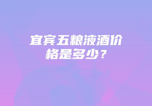 宜宾五粮液酒价格是多少？
