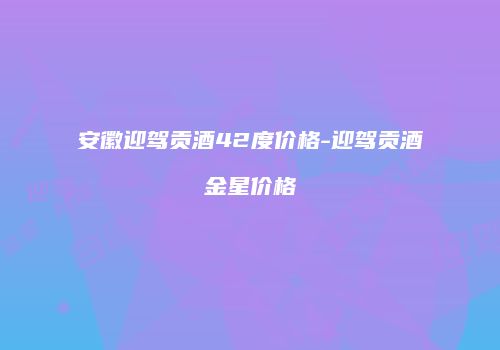 安徽迎驾贡酒42度价格-迎驾贡酒金星价格