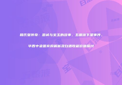 和氏璧传奇：忠诚与宝玉的故事，五粮液下架事件，华西中梁国宾府解析及白酒收藏价值探讨