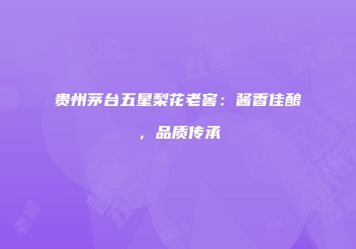 贵州茅台五星梨花老窖：酱香佳酿，品质传承
