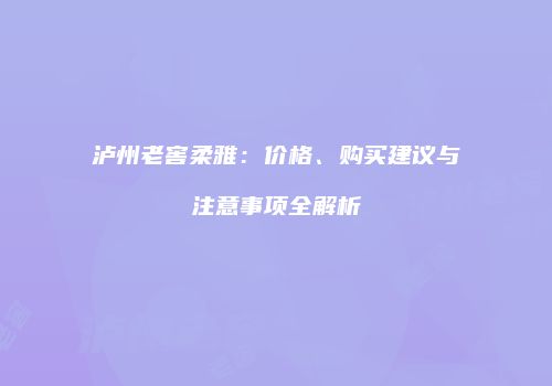 泸州老窖柔雅：价格、购买建议与注意事项全解析