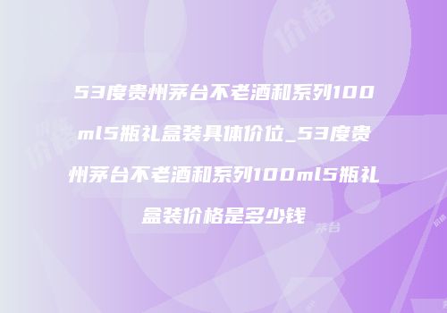 53度贵州茅台不老酒和系列100ml5瓶礼盒装具体价位_53度贵州茅台不老酒和系列100ml5瓶礼盒装价格是多少钱
