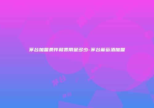 茅台加盟条件和费用是多少-茅台葡萄酒加盟