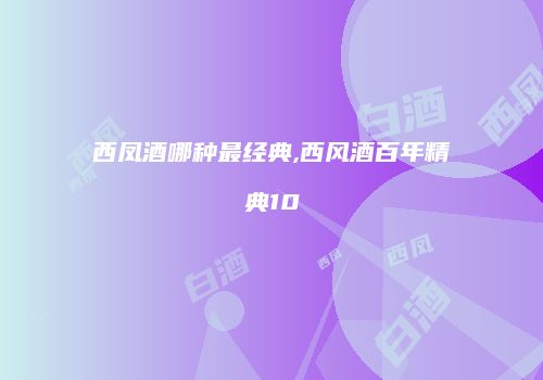 西凤酒哪种最经典,西风酒百年精典10