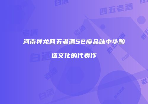 河南祥龙四五老酒52度品味中华酿造文化的代表作