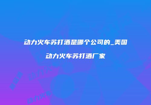 动力火车苏打酒是哪个公司的_美国动力火车苏打酒厂家
