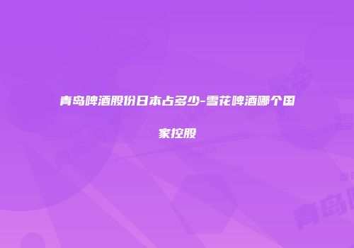 青岛啤酒股份日本占多少-雪花啤酒哪个国家控股