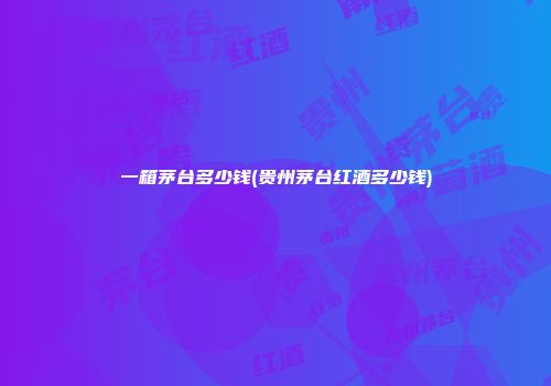 一箱茅台多少钱(贵州茅台红酒多少钱)