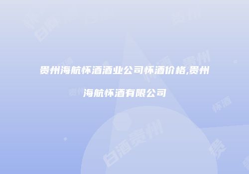 贵州海航怀酒酒业公司怀酒价格,贵州海航怀酒有限公司