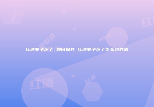 红酒塞子坏了 如何保存_红酒塞子坏了怎么封存酒