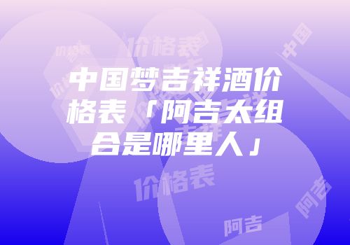 中国梦吉祥酒价格表「阿吉太组合是哪里人」
