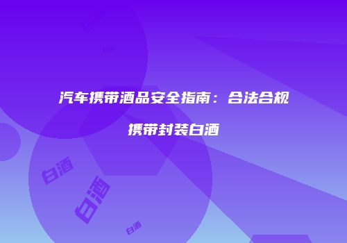汽车携带酒品安全指南：合法合规携带封装白酒