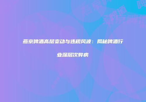 燕京啤酒高层变动与违规风波：揭秘啤酒行业深层次弊病