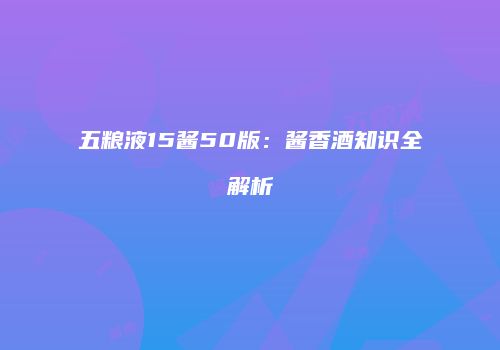 五粮液15酱50版：酱香酒知识全解析