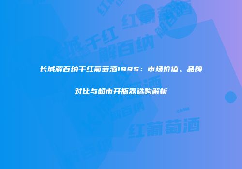 长城解百纳干红葡萄酒1995：市场价值、品牌对比与超市开瓶器选购解析
