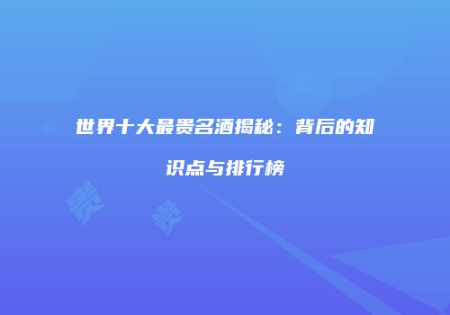 世界十大最贵名酒揭秘：背后的知识点与排行榜