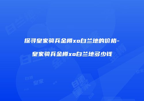 探寻皇家骑兵金樽xo白兰地的价格-皇家骑兵金樽xo白兰地多少钱
